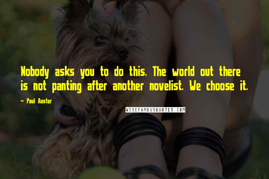 Paul Auster Quotes: Nobody asks you to do this. The world out there is not panting after another novelist. We choose it.