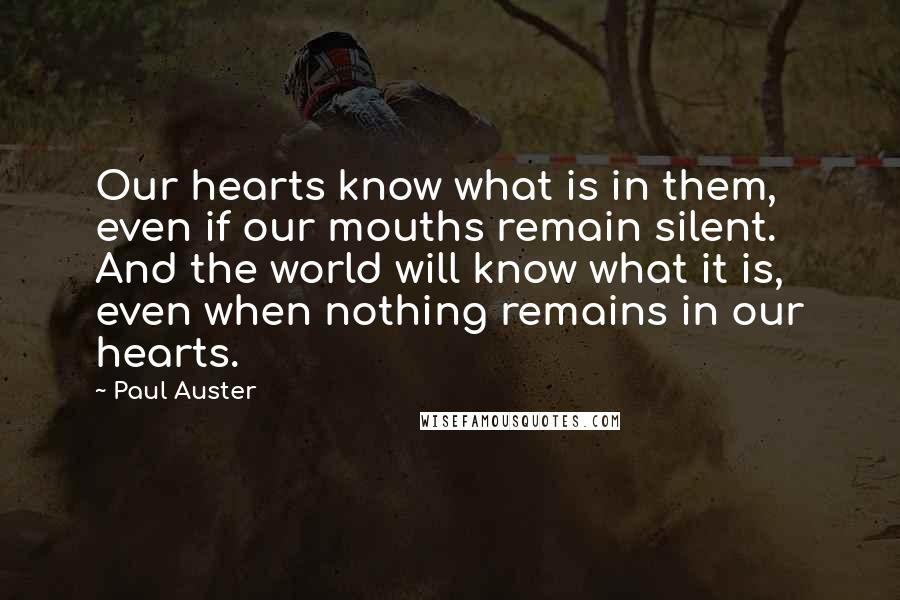 Paul Auster Quotes: Our hearts know what is in them, even if our mouths remain silent. And the world will know what it is, even when nothing remains in our hearts.