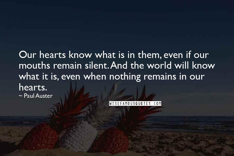 Paul Auster Quotes: Our hearts know what is in them, even if our mouths remain silent. And the world will know what it is, even when nothing remains in our hearts.