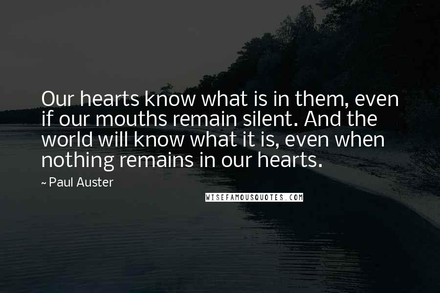 Paul Auster Quotes: Our hearts know what is in them, even if our mouths remain silent. And the world will know what it is, even when nothing remains in our hearts.