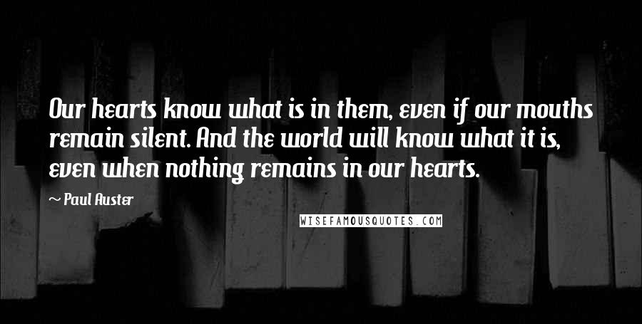 Paul Auster Quotes: Our hearts know what is in them, even if our mouths remain silent. And the world will know what it is, even when nothing remains in our hearts.