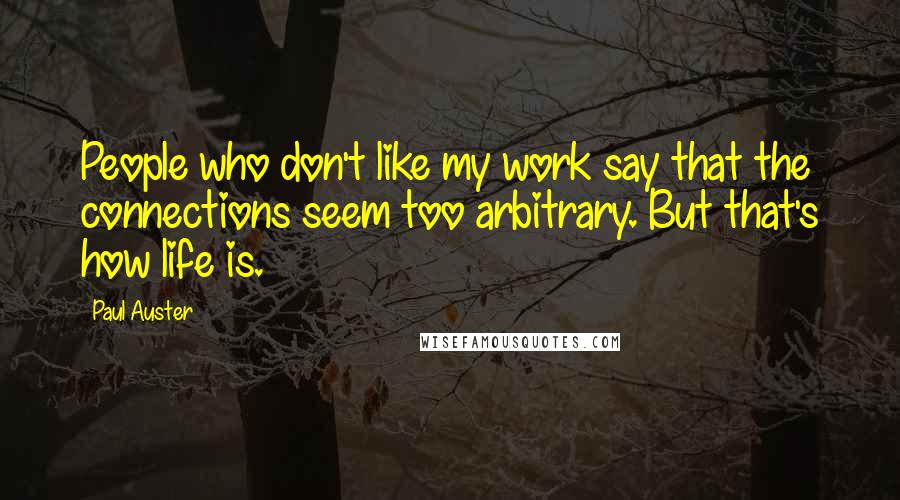 Paul Auster Quotes: People who don't like my work say that the connections seem too arbitrary. But that's how life is.