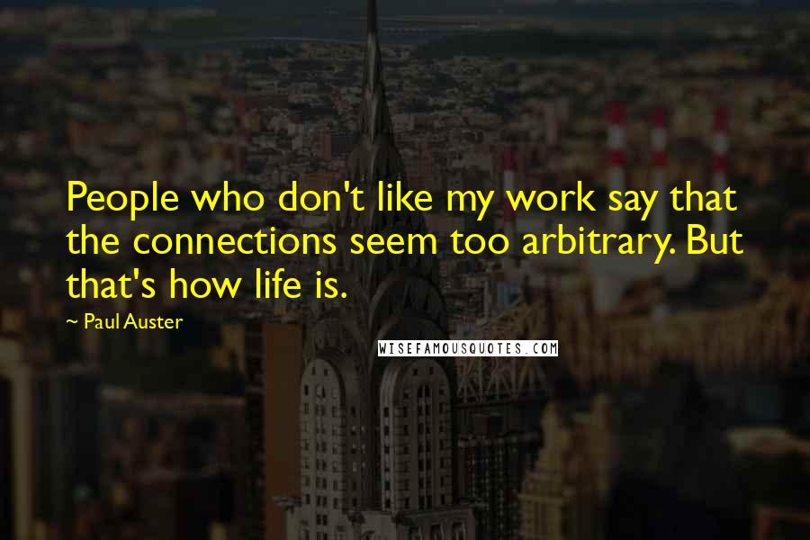 Paul Auster Quotes: People who don't like my work say that the connections seem too arbitrary. But that's how life is.