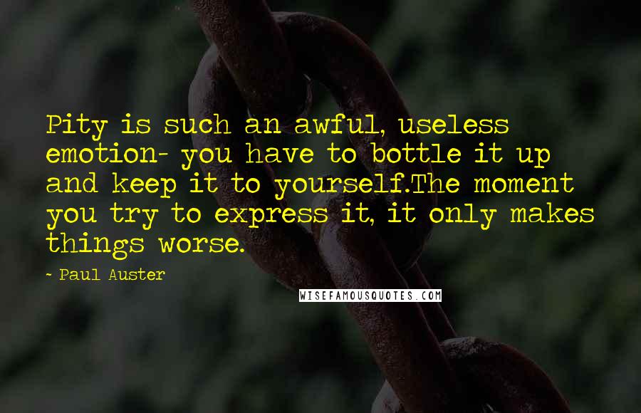 Paul Auster Quotes: Pity is such an awful, useless emotion- you have to bottle it up and keep it to yourself.The moment you try to express it, it only makes things worse.