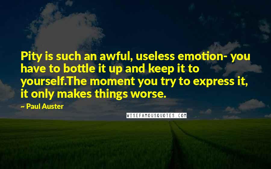 Paul Auster Quotes: Pity is such an awful, useless emotion- you have to bottle it up and keep it to yourself.The moment you try to express it, it only makes things worse.