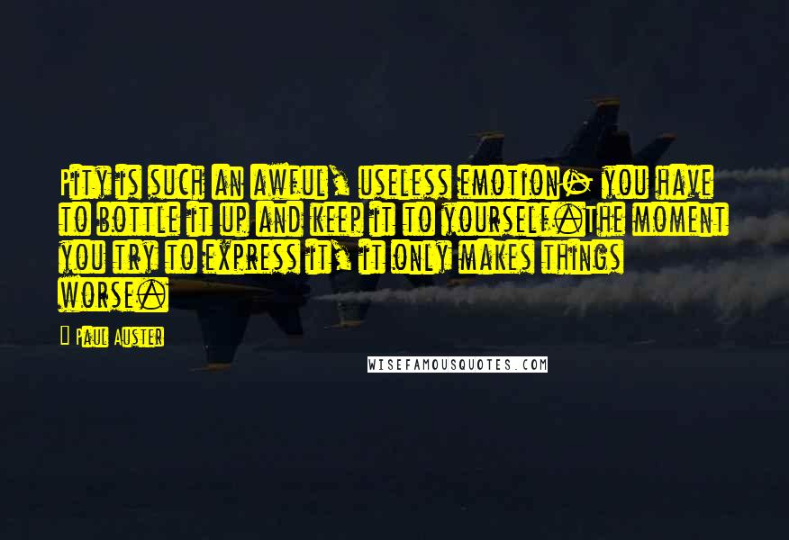 Paul Auster Quotes: Pity is such an awful, useless emotion- you have to bottle it up and keep it to yourself.The moment you try to express it, it only makes things worse.