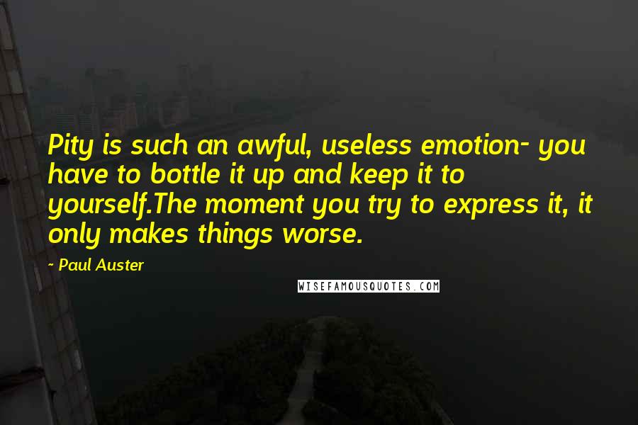 Paul Auster Quotes: Pity is such an awful, useless emotion- you have to bottle it up and keep it to yourself.The moment you try to express it, it only makes things worse.