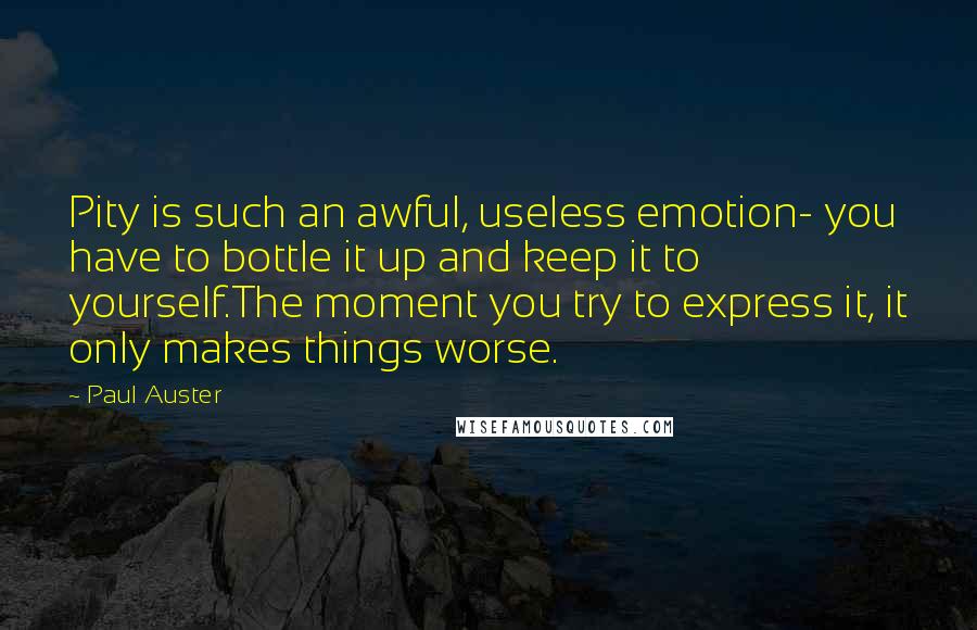 Paul Auster Quotes: Pity is such an awful, useless emotion- you have to bottle it up and keep it to yourself.The moment you try to express it, it only makes things worse.