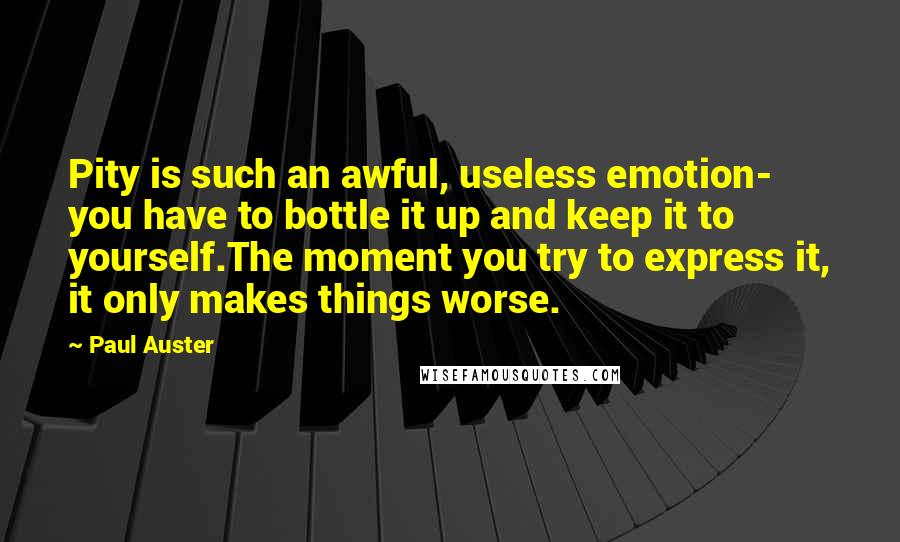 Paul Auster Quotes: Pity is such an awful, useless emotion- you have to bottle it up and keep it to yourself.The moment you try to express it, it only makes things worse.