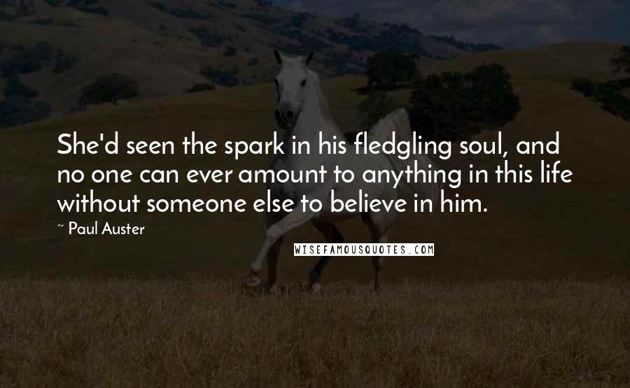Paul Auster Quotes: She'd seen the spark in his fledgling soul, and no one can ever amount to anything in this life without someone else to believe in him.