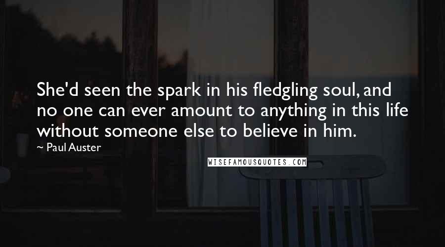 Paul Auster Quotes: She'd seen the spark in his fledgling soul, and no one can ever amount to anything in this life without someone else to believe in him.