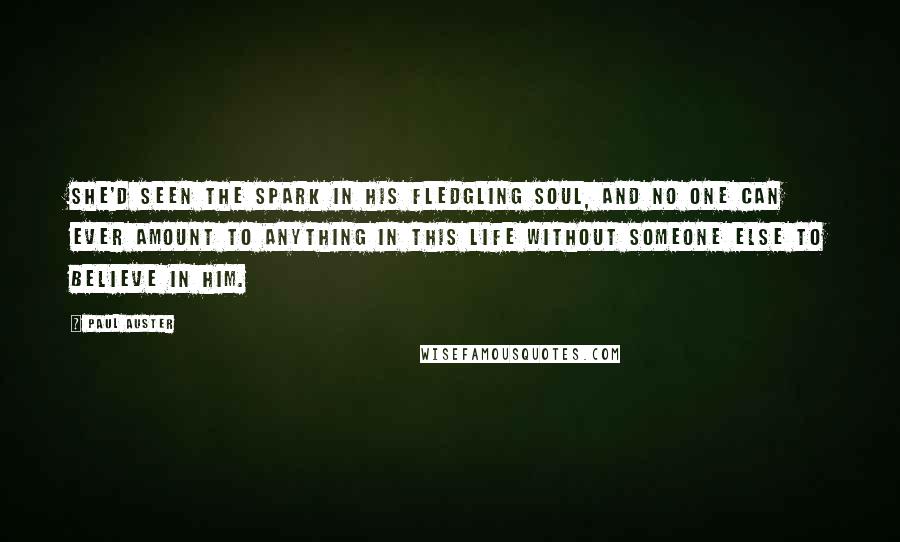 Paul Auster Quotes: She'd seen the spark in his fledgling soul, and no one can ever amount to anything in this life without someone else to believe in him.