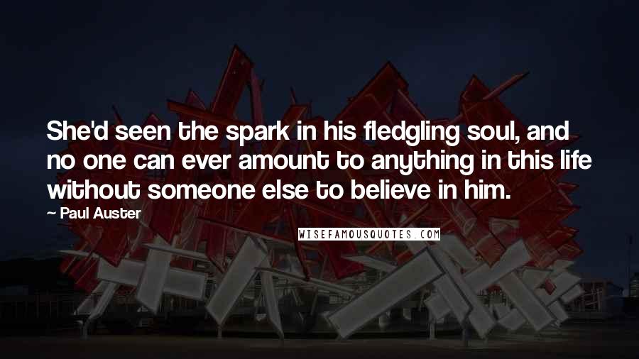 Paul Auster Quotes: She'd seen the spark in his fledgling soul, and no one can ever amount to anything in this life without someone else to believe in him.