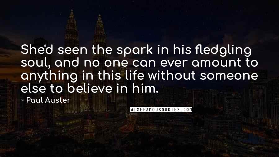 Paul Auster Quotes: She'd seen the spark in his fledgling soul, and no one can ever amount to anything in this life without someone else to believe in him.