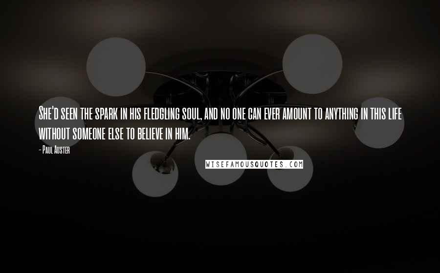 Paul Auster Quotes: She'd seen the spark in his fledgling soul, and no one can ever amount to anything in this life without someone else to believe in him.