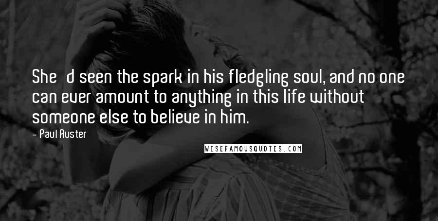 Paul Auster Quotes: She'd seen the spark in his fledgling soul, and no one can ever amount to anything in this life without someone else to believe in him.