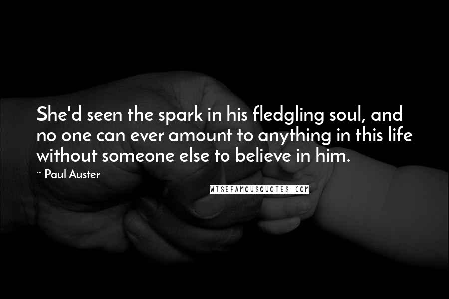 Paul Auster Quotes: She'd seen the spark in his fledgling soul, and no one can ever amount to anything in this life without someone else to believe in him.