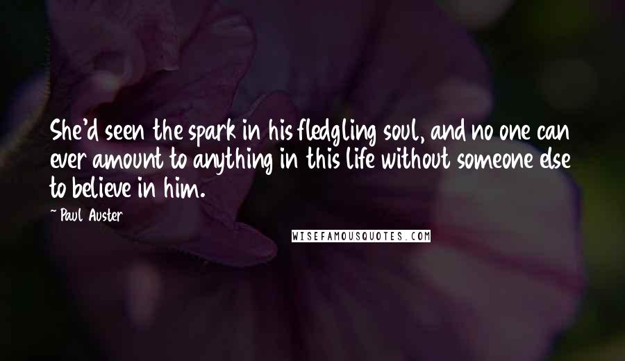 Paul Auster Quotes: She'd seen the spark in his fledgling soul, and no one can ever amount to anything in this life without someone else to believe in him.
