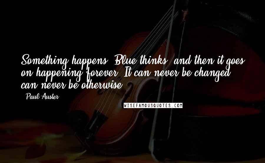 Paul Auster Quotes: Something happens, Blue thinks, and then it goes on happening forever. It can never be changed, can never be otherwise.