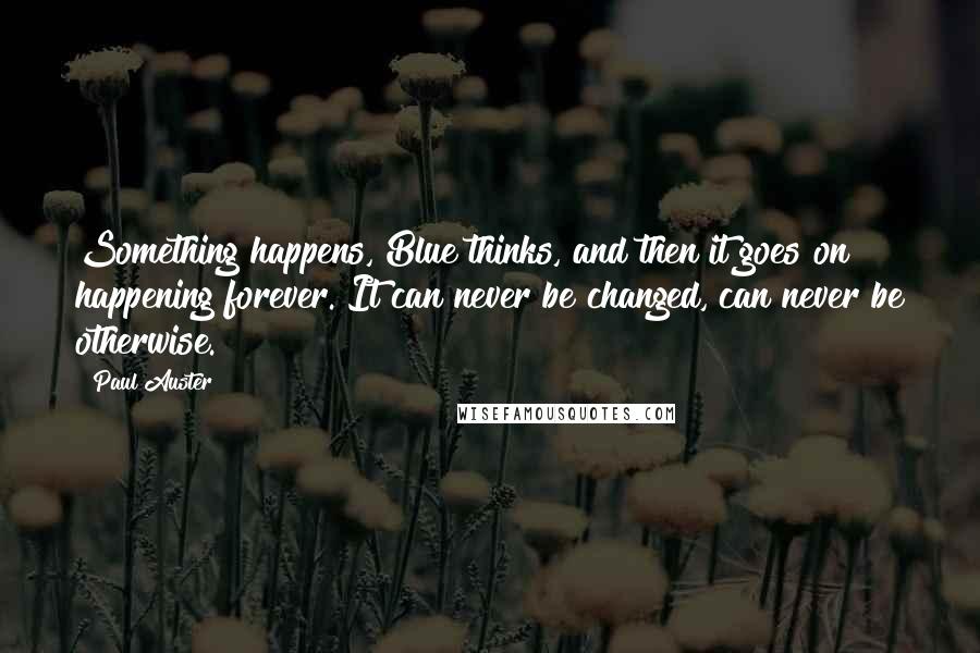 Paul Auster Quotes: Something happens, Blue thinks, and then it goes on happening forever. It can never be changed, can never be otherwise.