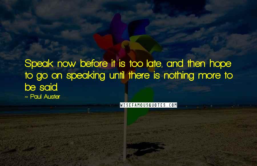 Paul Auster Quotes: Speak now before it is too late, and then hope to go on speaking until there is nothing more to be said.