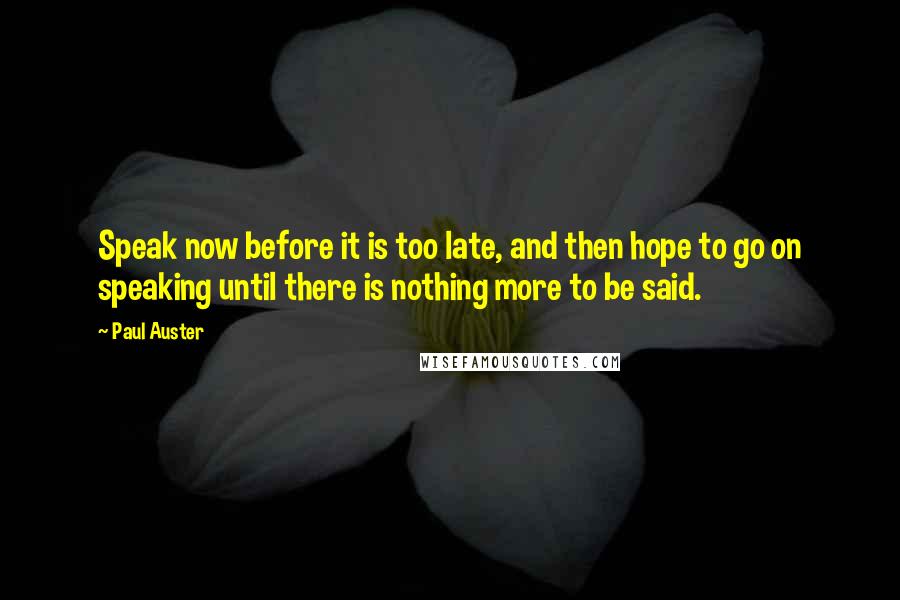 Paul Auster Quotes: Speak now before it is too late, and then hope to go on speaking until there is nothing more to be said.