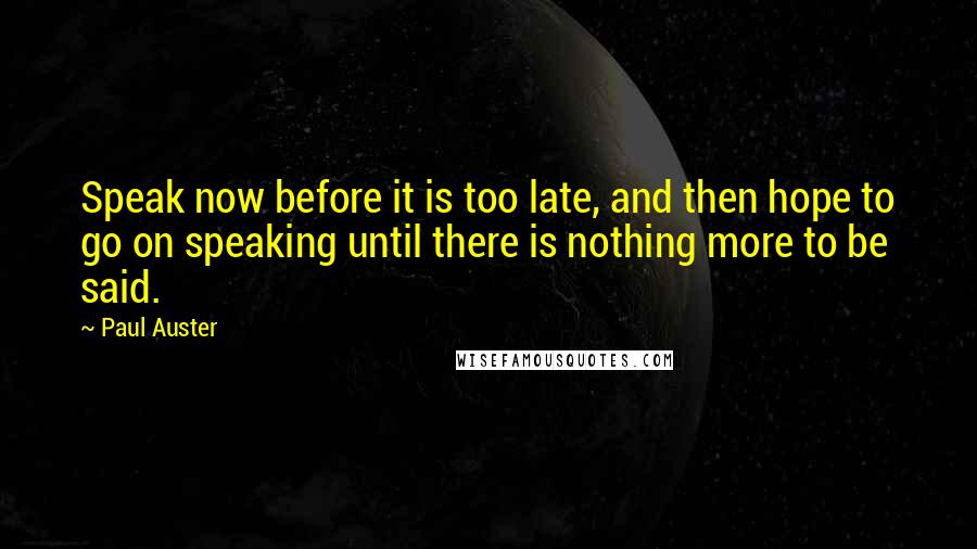 Paul Auster Quotes: Speak now before it is too late, and then hope to go on speaking until there is nothing more to be said.