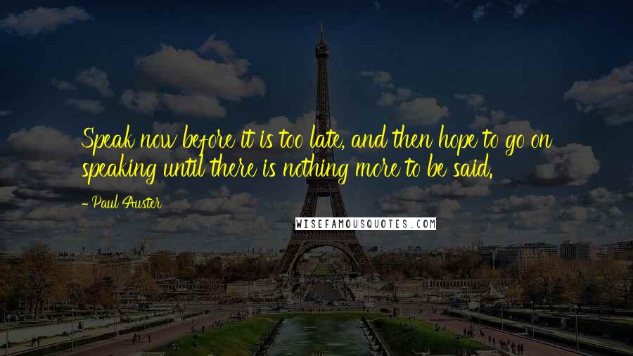 Paul Auster Quotes: Speak now before it is too late, and then hope to go on speaking until there is nothing more to be said.