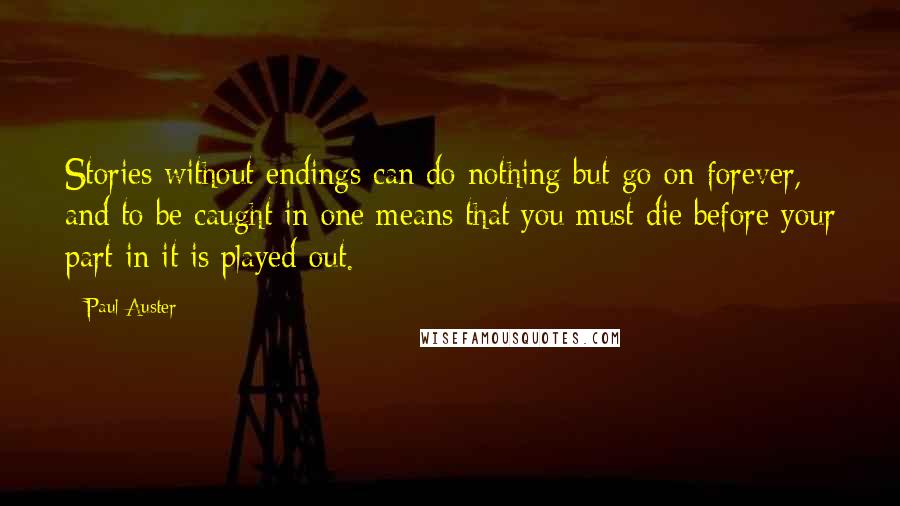 Paul Auster Quotes: Stories without endings can do nothing but go on forever, and to be caught in one means that you must die before your part in it is played out.