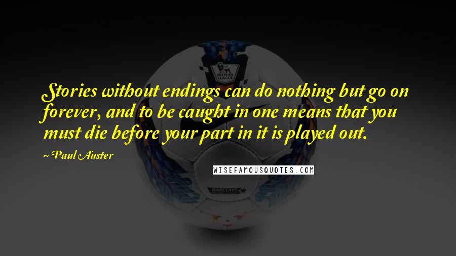 Paul Auster Quotes: Stories without endings can do nothing but go on forever, and to be caught in one means that you must die before your part in it is played out.