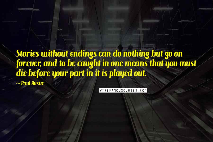 Paul Auster Quotes: Stories without endings can do nothing but go on forever, and to be caught in one means that you must die before your part in it is played out.