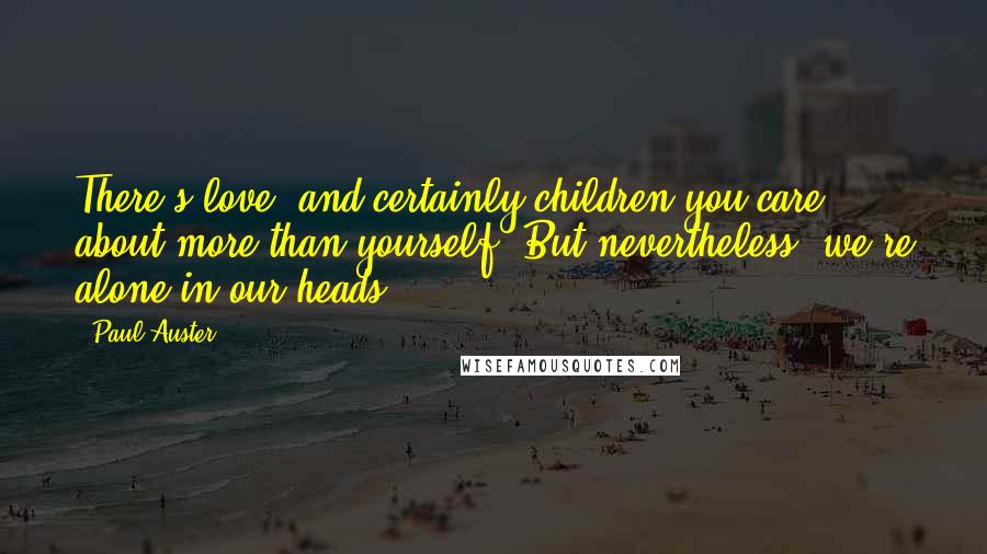 Paul Auster Quotes: There's love, and certainly children you care about more than yourself. But nevertheless, we're alone in our heads.