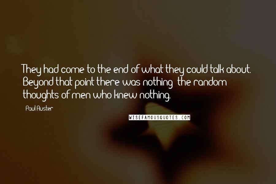 Paul Auster Quotes: They had come to the end of what they could talk about. Beyond that point there was nothing: the random thoughts of men who knew nothing.