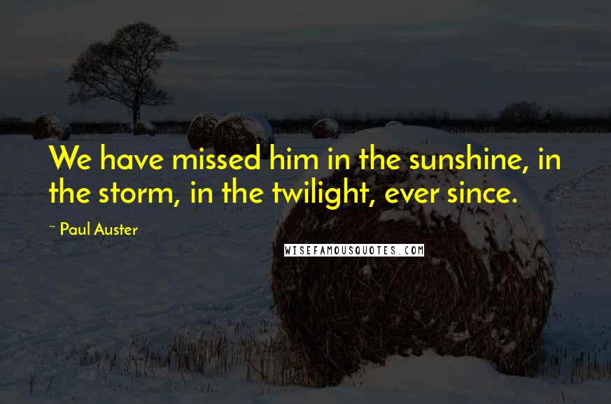 Paul Auster Quotes: We have missed him in the sunshine, in the storm, in the twilight, ever since.