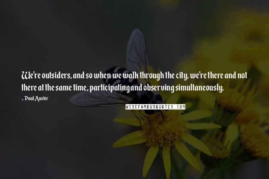 Paul Auster Quotes: We're outsiders, and so when we walk through the city, we're there and not there at the same time, participating and observing simultaneously.