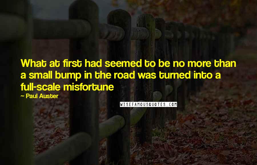 Paul Auster Quotes: What at first had seemed to be no more than a small bump in the road was turned into a full-scale misfortune