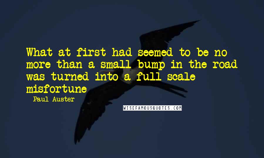 Paul Auster Quotes: What at first had seemed to be no more than a small bump in the road was turned into a full-scale misfortune