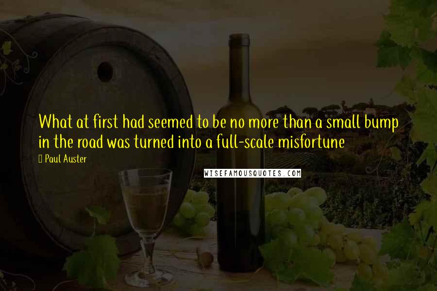 Paul Auster Quotes: What at first had seemed to be no more than a small bump in the road was turned into a full-scale misfortune