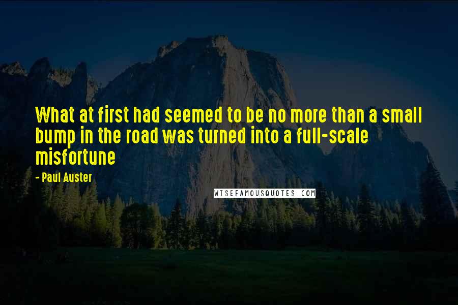 Paul Auster Quotes: What at first had seemed to be no more than a small bump in the road was turned into a full-scale misfortune