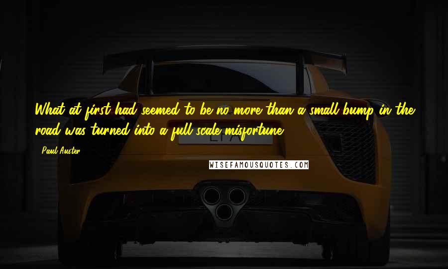 Paul Auster Quotes: What at first had seemed to be no more than a small bump in the road was turned into a full-scale misfortune