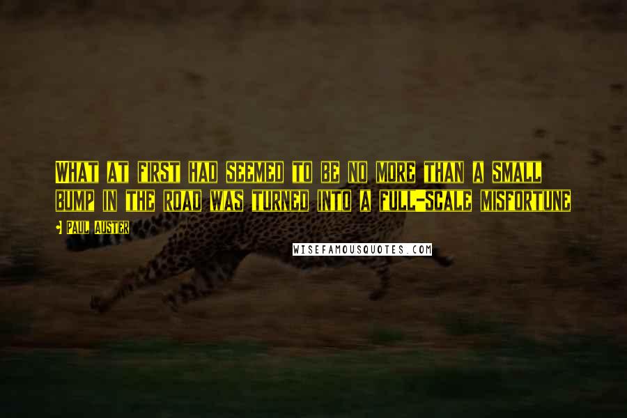 Paul Auster Quotes: What at first had seemed to be no more than a small bump in the road was turned into a full-scale misfortune