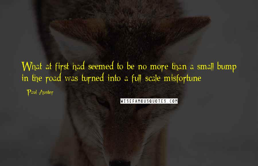 Paul Auster Quotes: What at first had seemed to be no more than a small bump in the road was turned into a full-scale misfortune