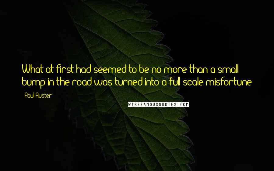 Paul Auster Quotes: What at first had seemed to be no more than a small bump in the road was turned into a full-scale misfortune