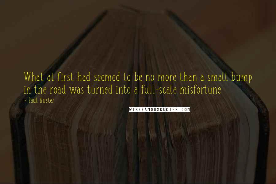 Paul Auster Quotes: What at first had seemed to be no more than a small bump in the road was turned into a full-scale misfortune