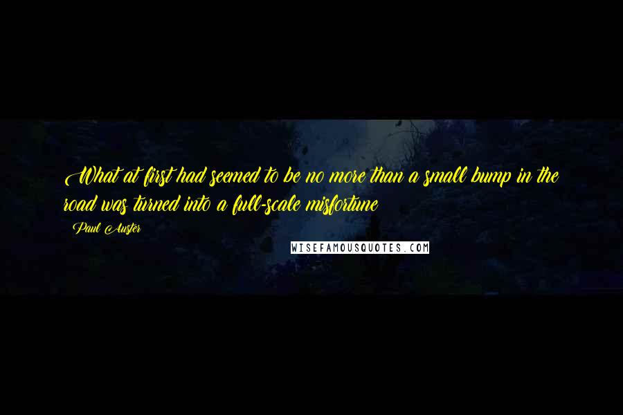 Paul Auster Quotes: What at first had seemed to be no more than a small bump in the road was turned into a full-scale misfortune