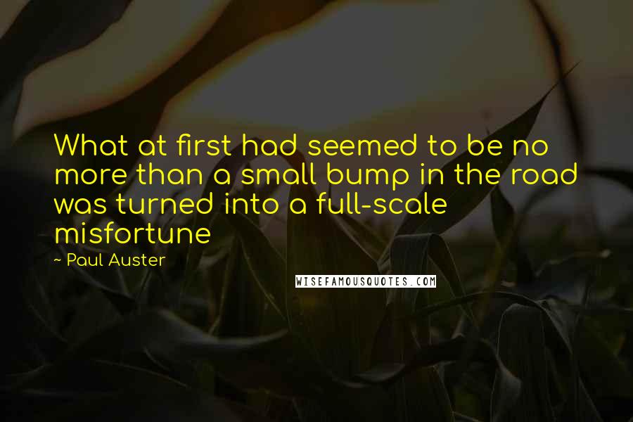 Paul Auster Quotes: What at first had seemed to be no more than a small bump in the road was turned into a full-scale misfortune