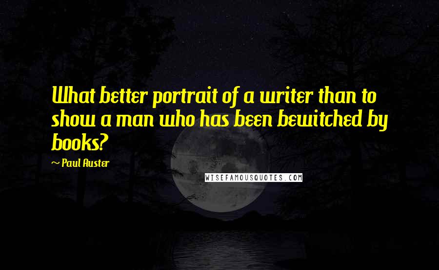 Paul Auster Quotes: What better portrait of a writer than to show a man who has been bewitched by books?