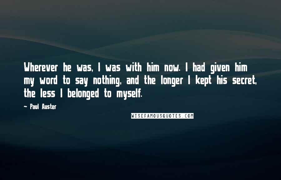 Paul Auster Quotes: Wherever he was, I was with him now. I had given him my word to say nothing, and the longer I kept his secret, the less I belonged to myself.