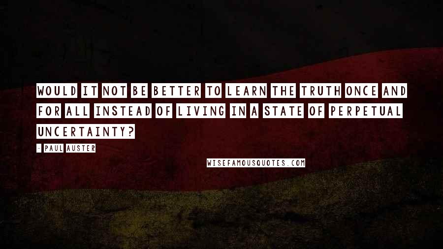 Paul Auster Quotes: Would it not be better to learn the truth once and for all instead of living in a state of perpetual uncertainty?