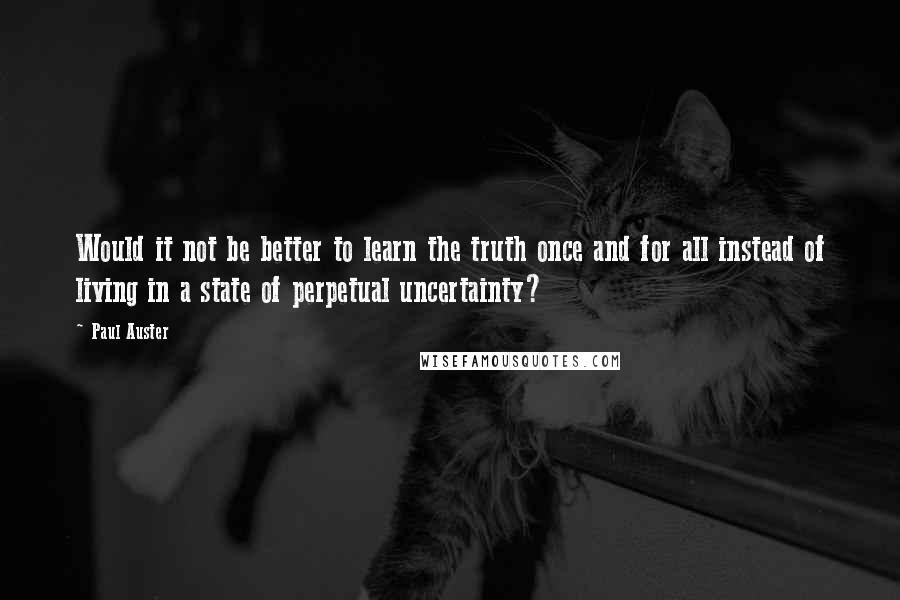 Paul Auster Quotes: Would it not be better to learn the truth once and for all instead of living in a state of perpetual uncertainty?